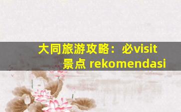 大同旅游攻略：必visit景点 rekomendasi
